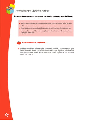 t a e r n s r n r iv d
Sis em tizar o qu as c ia ça ap e de am com a act ida e:
Quando aproximamos dois pólos diferentes de dois ímanes, eles atraem-
-se.
Quando aproximamos dois pólos iguais de dois ímanes, eles repelem-se.
A atracção e repulsão entre os pólos de dois ímanes não necessita de
contacto entre eles.
Usando diferentes ímanes (ex. tamanho, forma), experimentar qual
deles é o mais “forte” (exemplo: encadear “clips” iguais a partir de um
dos extremos do íman, verificando qual deles “aguenta” um número
maior de “clips“).
3 u n a .
Contin a do a explor r. .
Actividades sobre Objectos e Materiais
68
68
 