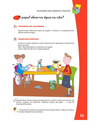 Experimentar diferentes tipos de papéis e verificar o comportamento
destes perante a água.
O Raul e a Joana estavam a fazer pinturas com aguarelas e entornaram
água na mesa.
Raul: Não há problema, limpamos com papel.
Joana: Mas tem de ser um papel especial…
Disponibilizar diversos tipos de papel (jornal, cenário, lustro, de cozinha, de
escrita, vegetal, de embrulho, higiénico, lenços de papel, ... ) com as
mesmas dimensões.
Perguntar às crianças qual pensam que limpa melhor a água da mesa e
porquê. Registar as suas ideias.
1
2
e o a n
O pap l abs rve águ ou ão?
n a s d s
Fi alid de da activi ade
r a
Explo ação didáctic
Actividades sobre Objectos e Materiais
69
69
 