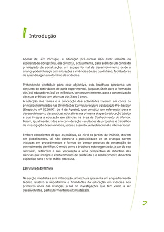Apesar de, em Portugal, a educação pré-escolar não estar incluída na
escolaridade obrigatória, ela constitui, actualmente, para além de um contexto
privilegiado de socialização, um espaço formal de desenvolvimento onde a
criança pode interagir com situações e vivências do seu quotidiano, facilitadoras
de aprendizagens no domínio das ciências.
Pretendendo contribuir para esse objectivo, esta brochura apresenta um
conjunto de actividades de cariz experimental, julgadas úteis para a formação
dos(as) educadores(as) de infância e, consequentemente, para a concretização
das suas práticas com crianças dos 3 aos 6 anos.
A selecção dos temas e a concepção das actividades tiveram em conta os
princípios formulados nas Orientações Curriculares para a Educação Pré-Escolar
(Despacho nº 5220/97, de 4 de Agosto), que constitui um referencial para o
desenvolvimento das práticas educativas na primeira etapa da educação básica
e que integra a educação em ciências na área de Conhecimento do Mundo.
Foram, igualmente, tidos em consideração resultados de projectos e trabalhos
de investigação desenvolvidos, sobre o assunto, a nível nacional e internacional.
Embora conscientes de que as práticas, ao nível do jardim-de-infância, devem
ser globalizantes, tal não contraria a possibilidade de as crianças serem
iniciadas em procedimentos e formas de pensar próprias da construção do
conhecimento científico. O modo como a brochura está organizada, a par do seu
conteúdo, reflectem a sua vinculação a uma perspectiva de didáctica das
ciências que integra o conhecimento de conteúdo e o conhecimento didáctico
específico para o nível etário em causa.
Estrutura da brochura
Na secção imediata a esta introdução, a brochura apresenta um enquadramento
teórico relativo à importância e finalidades da educação em ciências nos
primeiros anos das crianças, à luz de investigações que têm vindo a ser
desenvolvidas, particularmente na última década.
Estrutura da brochura
I
I Introdução
7
7
 