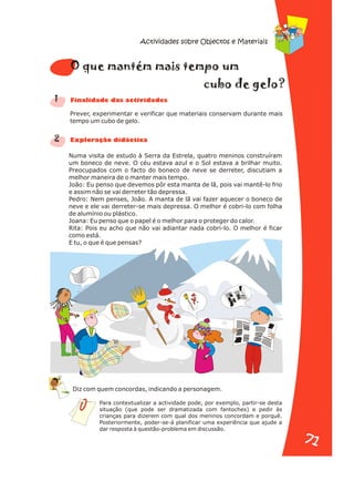 Prever, experimentar e verificar que materiais conservam durante mais
tempo um cubo de gelo.
Numa visita de estudo à Serra da Estrela, quatro meninos construíram
um boneco de neve. O céu estava azul e o Sol estava a brilhar muito.
Preocupados com o facto do boneco de neve se derreter, discutiam a
melhor maneira de o manter mais tempo.
João: Eu penso que devemos pôr esta manta de lã, pois vai mantê-lo frio
e assim não se vai derreter tão depressa.
Pedro: Nem penses, João. A manta de lã vai fazer aquecer o boneco de
neve e ele vai derreter-se mais depressa. O melhor é cobri-lo com folha
de alumínio ou plástico.
Joana: Eu penso que o papel é o melhor para o proteger do calor.
Rita: Pois eu acho que não vai adiantar nada cobri-lo. O melhor é ficar
como está.
E tu, o que é que pensas?
1
2
m m m
O que mantém ais te po u
e e
cubo d g lo?
n a s d s
Fi alid de da activi ade
x or i i a
E pl ação d dáct c
Para contextualizar a actividade pode, por exemplo, partir-se desta
situação (que pode ser dramatizada com fantoches) e pedir às
crianças para dizerem com qual dos meninos concordam e porquê.
Posteriormente, poder-se-á planificar uma experiência que ajude a
dar resposta à questão-problema em discussão.
Diz com quem concordas, indicando a personagem.
Actividades sobre Objectos e Materiais
71
71
 