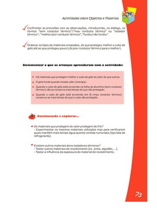 Confrontar as previsões com as observações, introduzindo, no diálogo, os
termos “bom condutor térmico”/”mau condutor térmico” ou “isolador
térmico”; “melhor/pior condutor térmico”, “fundiu/não fundiu”.
Ordenar os tipos de materiais ensaiados, do que protegeu melhor o cubo de
gelo até ao que protegeu pouco (do pior condutor térmico para o melhor).
Sistematizar o que as ri nças aprenderam com a activid de:
c a a
Há materiais que protegem melhor o cubo de gelo do calor do que outros.
O gelo funde quando recebe calor (energia).
Quando o cubo de gelo está envolvido na folha de alumínio (bom condutor
térmico) não se conserva mais tempo do que não protegido.
Quando o cubo de gelo está envolvido em lã (mau condutor térmico)
conserva-se mais tempo do que o cubo não protegido.
Os materiais que protegem do calor protegem do frio?
- Experimentar os mesmos materiais utilizados mas para verificarem
quais mantêm mais tempo água quente contida numa lata (tipo lata de
refrigerante).
Existem outros materiais bons isoladores térmicos?
- Testar outros materiais de revestimento (ex. areia, algodão,...).
- Testar a influência da espessura do material de revestimento.
3 Continuando a explorar...
Actividades sobre Objectos e Materiais
73
73
 