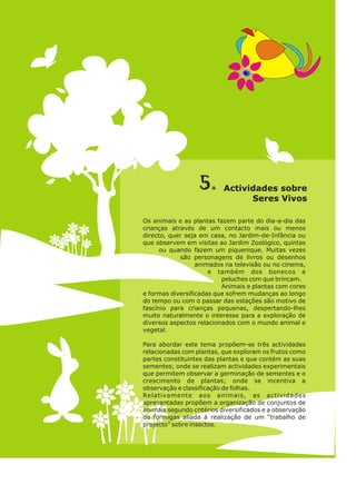 5. so
Actividades bre
re V v s
Se s i o
Os animais e as plantas fazem parte do dia-a-dia das
crianças através de um contacto mais ou menos
directo, quer seja em casa, no Jardim-de-Infância ou
que observem em visitas ao Jardim Zoológico, quintas
ou quando fazem um piquenique. Muitas vezes
são personagens de livros ou desenhos
animados na televisão ou no cinema,
e também dos bonecos e
peluches com que brincam.
Animais e plantas com cores
e formas diversificadas que sofrem mudanças ao longo
do tempo ou com o passar das estações são motivo de
fascínio para crianças pequenas, despertando-lhes
muito naturalmente o interesse para a exploração de
diversos aspectos relacionados com o mundo animal e
vegetal.
Para abordar este tema propõem-se três actividades
relacionadas com plantas, que exploram os frutos como
partes constituintes das plantas e que contém as suas
sementes; onde se realizam actividades experimentais
que permitem observar a germinação de sementes e o
crescimento de plantas; onde se incentiva a
observação e classificação de folhas.
Relativamente aos animais, as actividades
apresentadas propõem a organização de conjuntos de
animais segundo critérios diversificados e a observação
de formigas aliada à realização de um “trabalho de
projecto” sobre insectos.
 