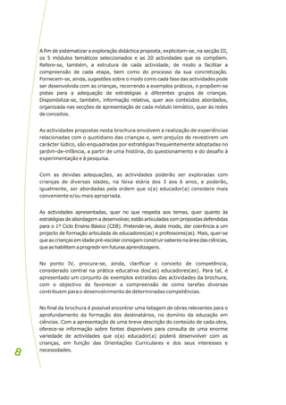 A fim de sistematizar a exploração didáctica proposta, explicitam-se, na secção III,
os 5 módulos temáticos seleccionados e as 20 actividades que os compõem.
Refere-se, também, a estrutura de cada actividade, de modo a facilitar a
compreensão de cada etapa, bem como do processo da sua concretização.
Fornecem-se, ainda, sugestões sobre o modo como cada fase das actividades pode
ser desenvolvida com as crianças, recorrendo a exemplos práticos, e propõem-se
pistas para a adequação de estratégias a diferentes grupos de crianças.
Disponibiliza-se, também, informação relativa, quer aos conteúdos abordados,
organizada nas secções de apresentação de cada módulo temático, quer às redes
de conceitos.
As actividades propostas nesta brochura envolvem a realização de experiências
relacionadas com o quotidiano das crianças e, sem prejuízo de revestirem um
carácter lúdico, são enquadradas por estratégias frequentemente adoptadas no
jardim-de-infância, a partir de uma história, do questionamento e do desafio à
experimentação e à pesquisa.
Com as devidas adequações, as actividades poderão ser exploradas com
crianças de diversas idades, na faixa etária dos 3 aos 6 anos, e poderão,
igualmente, ser abordadas pela ordem que o(a) educador(a) considere mais
conveniente e/ou mais apropriada.
As actividades apresentadas, quer no que respeita aos temas, quer quanto às
estratégias de abordagem a desenvolver, estão articuladas com propostas defendidas
para o 1º Ciclo Ensino Básico (CEB). Pretende-se, deste modo, dar coerência a um
projecto de formação articulada de educadores(as) e professores(as). Mais, quer-se
queascriançasemidadepré-escolarconsigamconstruirsaberesnaáreadasciências,
queashabilitemaprogrediremfuturasaprendizagens.
No ponto IV, procura-se, ainda, clarificar o conceito de competência,
considerado central na prática educativa dos(as) educadores(as). Para tal, é
apresentado um conjunto de exemplos extraídos das actividades da brochura,
com o objectivo de favorecer a compreensão de como tarefas diversas
contribuem para o desenvolvimento de determinadas competências.
No final da brochura é possível encontrar uma listagem de obras relevantes para o
aprofundamento da formação dos destinatários, no domínio da educação em
ciências. Com a apresentação de uma breve descrição do conteúdo de cada obra,
oferece-se informação sobre fontes disponíveis para consulta de uma enorme
variedade de actividades que o(a) educador(a) poderá desenvolver com as
crianças, em função das Orientações Curriculares e dos seus interesses e
necessidades.
8
8
 
