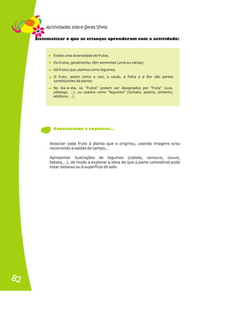 t a e r n s r iv d
Sis em tizar o qu as c ia ça aprende am com a act ida e:
Existe uma diversidade de frutos.
Os frutos, geralmente, têm sementes (uma ou várias).
Há frutos que usamos como legumes.
O fruto, assim como a raiz, o caule, a folha e a flor são partes
constituintes da planta.
No dia-a-dia, os “frutos” podem ser designados por “fruta” (uva,
pêssego, …), ou usados como “legumes” (tomate, pepino, pimento,
abóbora, …).
Associar cada fruto à planta que o originou, usando imagens e/ou
recorrendo a saídas de campo,…
Apresentar ilustrações de legumes (cebola, cenoura, couve,
batata,…), de modo a explorar a ideia de que a parte comestível pode
estar debaixo ou à superfície do solo.
C ntinu ndo xpl rar ..
o a a e o .
Actividades sobre Seres Vivos
82
82
 
