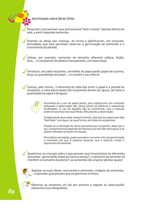 Perguntar como pensam que será possível “fazer crescer” plantas dentro da
sala, a partir daquelas sementes.
Orientar as ideias das crianças, de forma a planificarem, em conjunto,
actividades que lhes permitam observar a germinação de sementes e o
crescimento de plantas.
Utilizar, por exemplo, sementes de tamanho diferente (alface, feijão,
fava,…) e recipientes de plástico transparente, com boca larga.
Introduzir, em cada recipiente, uma folha de papel pardo (papel de cozinha,
lenço ou guardanapo de papel,…) a revestir o seu interior.
Colocar, pelo menos, 3 sementes de cada tipo entre o papel e a parede do
recipiente, a meia altura deste (Os recipientes devem ser iguais, tal como a
quantidade de papel e de água).
Questionar as crianças sobre o que pensam que irá acontecer às diferentes
sementes: germinarão todas ao mesmo tempo?; o tamanho da semente irá
interferir no tamanho da planta?; as sementes irão originar plantas iguais?
Registar as suas ideias, recorrendo a sementes, imagens de sementes,
… e assinalar qual pensam que irá germinar primeiro.
Aconselha-se o uso de papel pardo, pois proporciona um contraste
adequado à observação das várias partes da plântula e respectivas
tonalidades. O uso do algodão não se recomenda, pois a radícula
poderá ficar presa nas suas fibras, dificultando a observação.
O papel pardo deve estar sempre húmido, pelo que se sugere que seja
“borrifado” com água, de igual forma, em todos os recipientes.
Propõe-se a utilização de várias sementes por recipiente, dado que o
seu comportamento depende de factores que lhes são intrínsecos e se
podem sobrepor ao factor em estudo.
Para efeitos de registo, pode considerar-se como início da germinação
o momento em que é possível observar que a radícula rompe o
tegumento da semente.
Observar as sementes um dia por semana e registar as observações
(desenhos e/ou fotografias).
Actividades sobre Seres Vivos
84
84
 