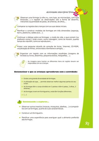 Comparar os registos das crianças com as suas ideias iniciais.
Planificar e construir modelos de formigas em três dimensões (esponja,
barro, plasticina, sabão azul,…).
Continuar o diálogo sobre as formigas: o modo de vida, o que comem (ou
preferem comer), onde vivem, como interagem, como se movem, quanto
tempo de vida têm, como se reproduzem, …
Propor uma pesquisa através da consulta de livros, Internet, CD-ROM,
visualização de filmes, entrevistas a familiares e amigos, …
Organizar um registo com as informações recolhidas (imagens de
revistas ou livros, desenhos, pequenos textos, fotografias, …).
As imagens para ilustrar os diferentes itens do registo devem ser
negociadas com as crianças.
Observar uma formiga (a olho nu, com lupa, ao microscópio, com lupa
binocular,…) e registar as observações sob a forma de desenho,
indicando a quantidade de patas, de antenas, de olhos,…
Actividades sobre Seres Vivos
te a o e ri n s a r n r iv d d :
Sis m tizar qu as c a ça p e de am com a act i a e
Existe uma grande diversidade de formigas.
A utilização da lupa, … permite observar melhor algumas partes do seu
corpo.
As formigas têm o corpo dividido em 3 partes e têm 6 patas, 2 olhos, 2
antenas,…
As formigas vivem em formigueiros, onde têm funções diferentes.
(...)
Observar outros insectos (moscas, mosquitos, abelhas,…) e compará-
los com as formigas, quanto às suas características.
Construir um formigueiro.
Planificar uma experiência para averiguar qual o alimento preferido
das formigas.
3 n .
Continua do a explorar. .
91
91
 