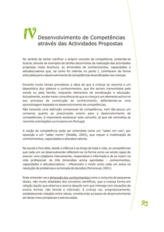 No sentido de tentar clarificar o próprio conceito de competência, pretende-se
ilustrar, através de exemplos de tarefas decorrentes da realização das actividades
propostas nesta brochura, as dimensões de conhecimentos, capacidades e
atitudes/valores que, tal como foi referido no ponto I, contribuem de forma
articulada para o desenvolvimento de competências diversificadas nas crianças.
Durante muito tempo prevaleceu a ideia de que a criança se resumia a um
depositário dos saberes e conhecimentos, que lhe seriam transmitidos pela
escola ou pela família, enquanto elementos de socialização e educação.
Actualmente, existe maior consciência de que a criança é um elemento activo no
seu processo de construção do conhecimento, defendendo-se uma
aprendizagem baseada no desenvolvimento de competências.
Não havendo uma definição consensual de competência, nem tão-pouco um
consenso quanto ao preconizado ensino para o desenvolvimento de
competências, é importante esclarecer este conceito, já que ele centraliza as
recentes orientações curriculares em Portugal.
A noção de competência pode ser entendida como um “saber em uso”, por
oposição a um “saber inerte” (Roldão, 2003), que requer a mobilização de
conhecimentos, capacidades e atitudes/valores.
Na escola e fora dela, desde a infância e ao longo de toda a vida, as competências
que cada um vai desenvolvendo reflectem-se na forma como vai sendo capaz de
exercer uma cidadania interveniente, responsável e informada e de se inserir na
vida profissional. As três dimensões acima apontadas - conhecimentos,
capacidades e atitudes/valores - influenciam o modo como cada um actua na
resolução de problemas e na tomada de decisões (Perrenoud, 2001).
Pode entender-se a dimensão dos conhecimentos como o conjunto de pequenas
ideias, não muito afastadas dos conceitos científicos, que a criança forma em
relação àquilo que observa e acerca daquilo com que interage (em situações de
ensino formal, não formal e informal). A criança vai, progressivamente,
estabelecendo relações entre ideias, constituindo as bases de desenvolvimento
de ideias mais complexas e estruturadas.
IV
IVDesenvolvimento de Competências
tr vés as Acti idades Propos s
a a d v ta
95
95
 