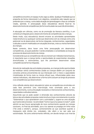 competência encontra um espaço muito vago ou dúbio. Qualquer finalidade que se
proponha de forma intencional é um objectivo, consistindo este naquilo que se
pretende que a criança, numa dada situação de aprendizagem e face ao conteúdo
visado, aprenda. A preocupação do(a) educador(a) deverá focar-se no
desenvolvimento de competências (de forma articulada nas suas três dimensões).
A educação em ciências, como via de promoção da literacia científica, é um
contexto privilegiado para o desenvolvimento de competências das crianças.
Deste modo, o(a) educador(a) deverá encarar as actividades apresentadas
nesta brochura ou quaisquer outras que desenvolva com as crianças como uma
potencial via de desenvolver, de forma integrada, conhecimentos, capacidades
e atitudes a serem mobilizados em situações diversas, mais ou menos familiares
às crianças.
Neste contexto, deve haver uma forte preocupação em desenvolver
competências, as quais poderão ir sendo ampliadas e consolidadas ao longo do
processo de desenvolvimento da criança.
Considerando que as competências não se ensinam por métodos transmissivos,
é importante que a criança tenha a oportunidade de experimentar situações
diversificadas e estimulantes, que lhe permitam desenvolver essas
competências de forma integrada.
Através da realização das actividades propostas, as crianças terão oportunidade
de mobilizar vários conhecimentos (todas as crianças detêm um conjunto de
conceitos prévios provenientes da sua interacção com o meio) e capacidades
(mobilizadas de forma mais ou menos eficaz) que, influenciadas pelos seus
valores individuais, vão determinar a forma como actuam ao longo do processo
e as competências que desenvolvem.
Uma reflexão atenta do(a) educador(a) sobre as competências envolvidas em
cada fase permitirá uma intervenção mais orientada para o seu
desenvolvimento, numa articulação necessária e intencional de conhecimentos,
capacidades e atitudes/valores.
Assumindo que se pode aceder à dimensão dos conhecimentos através da
leitura das actividades propostas nesta brochura (mais concretamente no ponto
“Sistematizar o que aprenderam com a actividade”), sugere-se uma situação
que ilustra este processo: na actividade “Como é que a luz passa no tubo?”, pode
admitir-se que houve apropriação de novo conhecimento quando as crianças
concluem, no final da actividade, que a luz apenas se propaga em linha recta
(“Só anda a direito”), porque, contrariamente ao que acontece quando a
mangueira está direita (ex. ondulada), não vêem a luz sair pela sua
extremidade. Tal como anteriormente referido, em devido tempo e ao nível da
97
97
 