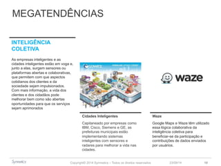 MEGATENDÊNCIAS 
Copyright© 2014 Symnetics – Todos os direitos reservados 
23/09/14 10 
Cidades Inteligentes Waze 
Capitaneado por empresas como 
IBM, Cisco, Siemens e GE, as 
prefeituras municipais estão 
implementando sistemas 
inteligentes com sensores e 
radares para melhorar a vida nas 
cidades. 
Google Maps e Waze têm utilizado 
essa lógica colaborativa da 
inteligência coletiva para 
beneficiar-se da participação e 
contribuições de dados enviados 
por usuários. 
INTELIGÊNCIA 
COLETIVA 
As empresas inteligentes e as 
cidades inteligentes estão em voga e, 
junto a elas, surgem sensores ou 
plataformas abertas e colaborativas, 
que permitem com que aspectos 
cotidianos dos clientes e da 
sociedade sejam impulsionados. 
Com mais informação, a vida dos 
clientes e dos cidadãos pode 
melhorar bem como são abertas 
oportunidades para que os serviços 
sejam aprimorados 
 