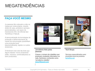 MEGATENDÊNCIAS 
Copyright© 2014 Symnetics – Todos os direitos reservados 
23/09/14 12 
Jornalismo feito pelas 
pessoas 
Tech Shops 
Cresce o número de cidadãos que 
produzem conteúdo informativo na 
rede, fenômeno conhecido como 
“jornalismo cidadão”. 
www.fliboard.com 
Serviços especializados para 
produção local de produtos 
techshop.ws/ 
FAÇA VOCÊ MESMO 
As pessoas têm colocado a mão na 
massa por conta própria, criando, 
direto de casa, produtos e serviços 
personalizados, com apoio de 
impressoras 3D e de oficinas tipo 
TechShop e FabLab. 
A democratização de tecnologias de 
produção e desenvolvimento de 
canais de comunicação possibilitam 
uma produção local 
[descentralizada], rápida e a custos 
acessíveis. 
O fenômeno tem sido tão forte que 
alguns desses “novos produtores” 
estão, inclusive, comercializando os 
bens produzidos. 
 