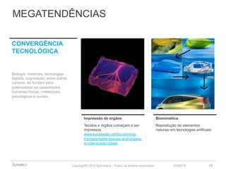 MEGATENDÊNCIAS 
Impressão de órgãos Biomimética 
Tecidos e órgãos começam a ser 
impressos 
www.kurzweilai.net/bio-printing-transplantable- 
Copyright© 2014 Symnetics – Todos os direitos reservados 
23/09/14 13 
tissues-and-organs-is- 
now-a-step-closer 
Reprodução de elementos 
naturais em tecnologias artificiais 
CONVERGÊNCIA 
TECNOLÓGICA 
Biologia, materiais, tecnologias 
digitais, cognicação, entre outros 
campos. se fundem para 
potencializar as capacidades 
humanas físicas, intelectuais, 
psicológicas e sociais. 
 