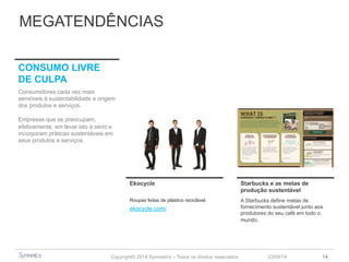 MEGATENDÊNCIAS 
Ekocycle Starbucks e as metas de 
Copyright© 2014 Symnetics – Todos os direitos reservados 
produção sustentável 
23/09/14 14 
Roupas feitas de plástico reciclável. 
A Starbucks define metas de 
fornecimento sustentável junto aos 
produtores do seu café em todo o 
mundo. 
CONSUMO LIVRE 
DE CULPA 
Consumidores cada vez mais 
sensíveis à sustentabilidade e origem 
dos produtos e serviços. 
Empresas que se preocupam, 
efetivamente, em levar isto a sério e 
incorporam práticas sustentáveis em 
seus produtos e serviços. 
ekocycle.com/ 
 