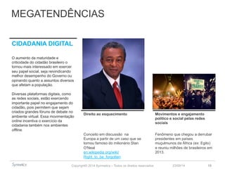 MEGATENDÊNCIAS 
Copyright© 2014 Symnetics – Todos os direitos reservados 
23/09/14 15 
CIDADANIA DIGITAL 
O aumento da maturidade e 
criticidade do cidadão brasileiro o 
tornou mais interessado em exercer 
seu papel social, seja reivindicando 
melhor desempenho do Governo ou 
opinando quanto a assuntos diversos 
que afetam a população. 
Diversas plataformas digitais, como 
as redes sociais, estão exercendo 
importante papel no engajamento do 
cidadão, pois permitem que sejam 
criados grandes fóruns de debate no 
ambiente virtual. Essa movimentação 
online incentiva o exercício da 
cidadania também nos ambientes 
offline. 
Direito ao esquecimento Movimentos e engajamento 
político e social pelas redes 
sociais 
Conceito em discussão na 
Europa a partir de um caso que se 
tornou famoso do milionário Stan 
O'Neal 
en.wikipedia.org/wiki/ 
Right_to_be_forgotten 
Fenômeno que chegou a derrubar 
presidentes em países 
muçulmunos da África (ex: Egito) 
e reuniu milhões de brasileiros em 
2013. 
 