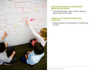 ESTEJA PRÉ-DISPOSTO A DESAFIAR OS 
MODELOS EXISTENTES 
• Você pretende jogar o jogo, mudar as regras do 
jogo ou criar um novo jogo? 
CONECTE-SE COM AS PESSOAS E SEU 
CONTEXTO 
• Busque empatia com as pessoas e o contexto que 
as cerca. 
Copyright© 2014 Symnetics – Todos os direitos reservados 
 