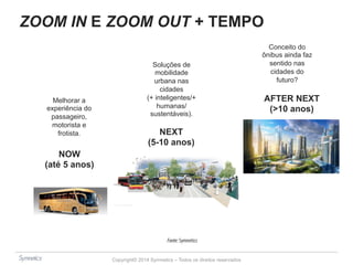 ZOOM IN E ZOOM OUT + TEMPO 
Copyright© 2014 Symnetics – Todos os direitos reservados 
NOW 
(até 5 anos) 
NEXT 
(5-10 anos) 
AFTER NEXT 
(>10 anos) 
Melhorar a 
experiência do 
passageiro, 
motorista e 
frotista. 
Soluções de 
mobilidade 
urbana nas 
cidades 
(+ inteligentes/+ 
humanas/ 
sustentáveis). 
Conceito do 
ônibus ainda faz 
sentido nas 
cidades do 
futuro? 
Fonte: Symnetics 
 