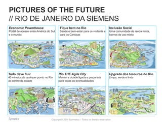 PICTURES OF THE FUTURE 
// RIO DE JANEIRO DA SIEMENS 
Economic Powerhouse 
Portal de acesso entre América do Sul 
e o mundo 
Fique bem no Rio 
Saúde e bem-estar para os visitante e 
para os Cariocas 
Inclusão Social 
Uma comunidade de renda mista, 
bairros de uso misto 
Upgrade dos tesouros do Rio 
Limpa, verde e linda 
Tudo deve fluir 
40 minutos de qualquer ponto no Rio 
ao centro da cidade 
Rio THE Agile City 
Manter a cidade ligada e preparada 
para todas as eventualidades 
Copyright© 2014 Symnetics – Todos os direitos reservados 
 