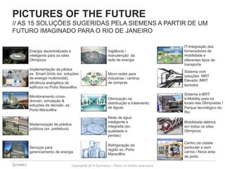 PICTURES OF THE FUTURE 
// AS 15 SOLUÇÕES SUGERIDAS PELA SIEMENS A PARTIR DE UM 
FUTURO IMAGINADO PARA O RIO DE JANEIRO 
Implementação de pilotos 
ex. Smart Grids (ex: soluções 
de energia multimodal), 
eficiência energética de 
edifícios no Porto Maravillha 
Copyright© 2014 Symnetics – Todos os direitos reservados 
Energia decentralizada e 
inteligente para os sites 
Olímpicos 
Monitoramento cross-domain, 
simulação & 
soluções de decisão. ex: 
Porto Maravillha 
Modernização de prédios 
públicos (ex. prefeitura) 
Serviços para 
gerenciamento de energia 
Vigilância / 
manutenção da 
rede de energia 
Micro redes para 
indústrias / centros 
de compras 
Otimização na 
distribuição e tratamento 
de águas 
Rede de água 
inteligente e 
integrada (ex: 
qualidade e 
perdas) 
Refrigeração da 
região ex: Porto 
Maravillha 
IT-Integração dos 
fornecedores de 
mobilidade e 
diferentes tipos de 
transporte 
Sistema com 
soluções MRT 
Elevado /MRT 
terrestre 
Sistema e-BRT; 
e-Mobility para os 
locais das Olimpíadas / 
Parque tecnológico do 
Rio 
Mobilidade elétrica 
em todos os sites 
Olimpicos 
Centro da cidade 
particular e sem 
carros / Nova aréa 
de porto 
 