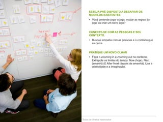 ESTEJA PRÉ-DISPOSTO A DESAFIAR OS 
MODELOS EXISTENTES 
• Você pretende jogar o jogo, mudar as regras do 
jogo ou criar um novo jogo? 
CONECTE-SE COM AS PESSOAS E SEU 
CONTEXTO 
• Busque empatia com as pessoas e o contexto que 
as cerca. 
PRATIQUE UM NOVO OLHAR 
• Faça o zooming in e zooming out no contexto. 
Extrapole os limites do tempo: Now (hoje), Next 
(amanhã) E After Next (depois de amanhã). Use a 
criatividade e a imaginação. 
Copyright© 2014 Symnetics – Todos os direitos reservados 
 