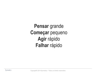 Pensar grande 
Começar pequeno 
Agir rápido 
Falhar rápido 
Copyright© 2014 Symnetics – Todos os direitos reservados 
 
