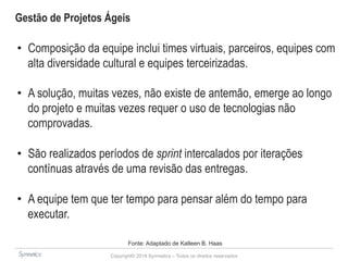 Gestão de Projetos Ágeis 
• Composição da equipe inclui times virtuais, parceiros, equipes com 
alta diversidade cultural e equipes terceirizadas. 
• A solução, muitas vezes, não existe de antemão, emerge ao longo 
do projeto e muitas vezes requer o uso de tecnologias não 
comprovadas. 
• São realizados períodos de sprint intercalados por iterações 
contínuas através de uma revisão das entregas. 
• A equipe tem que ter tempo para pensar além do tempo para 
executar. 
Fonte: Adaptado de Katleen B. Haas 
Copyright© 2014 Symnetics – Todos os direitos reservados 
 