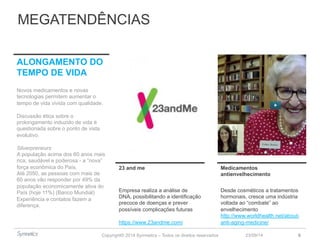MEGATENDÊNCIAS 
23 and me Medicamentos 
Copyright© 2014 Symnetics – Todos os direitos reservados 
antienvelhecimento 
23/09/14 6 
Empresa realiza a análise de 
DNA, possibilitando a identificação 
precoce de doenças e prever 
possíveis complicações futuras 
https://www.23andme.com/ 
Desde cosméticos a tratamentos 
hormonais, cresce uma indústria 
voltada ao “combate” ao 
envelhecimento 
http://www.worldhealth.net/about-anti- 
aging-medicine/ 
ALONGAMENTO DO 
TEMPO DE VIDA 
Novos medicamentos e novas 
tecnologias permitem aumentar o 
tempo de vida vivida com qualidade. 
Discussão ética sobre o 
prolongamento induzido de vida é 
questionada sobre o ponto de vista 
evolutivo. 
Silverpreneurs 
A população acima dos 60 anos mais 
rica, saudável e poderosa - a “nova” 
força econômica do País. 
Até 2050, as pessoas com mais de 
60 anos vão responder por 49% da 
população economicamente ativa do 
País (hoje 11%) (Banco Mundial) 
Experiência e contatos fazem a 
diferença. 
 