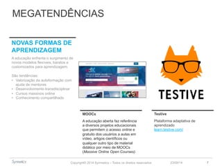 MEGATENDÊNCIAS 
Copyright© 2014 Symnetics – Todos os direitos reservados 
23/09/14 7 
MOOCs 
A educação aberta faz referência 
a diversos projetos educacionais 
que permitem o acesso online e 
gratuito dos usuários a aulas em 
vídeo, artigos científicos ou 
qualquer outro tipo de material 
didático por meio de MOOCs 
(Massive Online Open Courses). 
NOVAS FORMAS DE 
APRENDIZAGEM 
A educação enfrenta o surgimento de 
novos modelos flexíveis, baratos e 
customizados para aprendizagem. 
São tendências: 
• Valorização da autoformação com 
ajuda de mentores 
• Desenvolvimento transdisciplinar 
• Cursos massivos online 
• Conhecimento compartilhado 
Testive 
Plataforma adaptativa de 
aprendizado 
learn.testive.com/ 
 