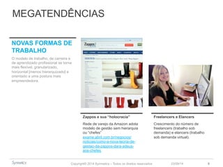MEGATENDÊNCIAS 
Zappos e sua “holocracia” Freelancers e Elancers 
Rede de varejo da Amazon adota 
modelo de gestão sem hierarquia 
ou “chefes” 
exame.abril.com.br/negocios/ 
noticias/como-a-nova-teoria-de-gestao- 
Copyright© 2014 Symnetics – Todos os direitos reservados 
23/09/14 8 
da-zappos-dara-adeus-aos- 
chefes 
Crescimento do número de 
freelancers (trabalho sob 
demanda) e elancers (trabalho 
sob demanda virtual). 
NOVAS FORMAS DE 
TRABALHO 
O modelo de trabalho, de carreira e 
de aprendizado profissional se torna 
mais flexível, granularizado, 
horizontal [menos hierarquizado] e 
orientado a uma postura mais 
empreendedora. 
 