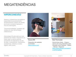 MEGATENDÊNCIAS 
Oculus Rift Nest Thermostat 
Dispositivo de realidade 
aumentada 
www.oculusvr.com/ 
Copyright© 2014 Symnetics – Todos os direitos reservados 
Internet das coisas – Casas e 
carros com novo dispositivo para 
interação entre Pessoas – Dados 
– Marcas - Negócios 
https://www.youtube.com/watch? 
v=L8TkhHgkBsg 
23/09/14 9 
HIPERCONEXÃO 
Sistema e infraestrutura tecnológicas 
[capacidade de processamento, 
armazenamento e largura de banda] 
promovem constante captação e 
troca de informações. 
“Universos/realidades” paralelas são 
criadas por meio da tecnologia 
[“Multiversos”]. 
A tecnologia 3D está cada vez mais 
presente nas mídias e dispositivos ao 
nosso redor, já sendo possível 
encontrá-la nos televisores da sala 
de estar, computadores, impressoras, 
smartphones, câmeras e óculos 
digitais, entre outros. 
 