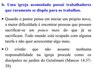 b. Uma igreja acomodada possui trabalhadores
que raramente se dispõe para os trabalhos.
• Quando o pastor pensa em iniciar um projeto novo,
a maior dificuldade é encontrar pessoas que possam
sacrificar-se um pouco mais do que já se
sacrificam. Todo mundo está ocupado com alguma
tarefa e não quer acrescentar algo mais.
• O cristão que não assume nenhuma
responsabilidade na igreja procede como os
discípulos no jardim do Getsêmani (Marcos 14:37-
38).
 