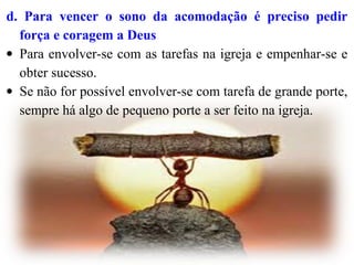 d. Para vencer o sono da acomodação é preciso pedir
força e coragem a Deus
• Para envolver-se com as tarefas na igreja e empenhar-se e
obter sucesso.
• Se não for possível envolver-se com tarefa de grande porte,
sempre há algo de pequeno porte a ser feito na igreja.
 