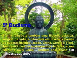 5° Budismo5° Budismo
É uma religião e também uma filosofia asiática,É uma religião e também uma filosofia asiática,
surgida na Índia e difundida em diversos paísessurgida na Índia e difundida em diversos países
do sudeste asiático, Japão, China, Coréia e Tibet.do sudeste asiático, Japão, China, Coréia e Tibet.
Tem como base os ensinamentos de Buda, e seuTem como base os ensinamentos de Buda, e seu
líder é o Dalai Lama. Contam com quaselíder é o Dalai Lama. Contam com quase 400400
milhões de adeptos.milhões de adeptos.
 