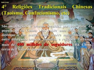 4° Religiões Tradicionais Chinesas4° Religiões Tradicionais Chinesas
(Taoismo, Confucionismo, etc)(Taoismo, Confucionismo, etc)
São as religiões e crenças seguidas por boa parte daSão as religiões e crenças seguidas por boa parte da
população da China. Não existe uma crença que sepopulação da China. Não existe uma crença que se
destaque e em muitos casos ocorre muito sincretismodestaque e em muitos casos ocorre muito sincretismo
entre diferentes crenças, filosofias e religiões. Perfazementre diferentes crenças, filosofias e religiões. Perfazem
mais demais de 400 milhões de seguidores400 milhões de seguidores nana China,China,
cerca de 1 terço da população.cerca de 1 terço da população.
 