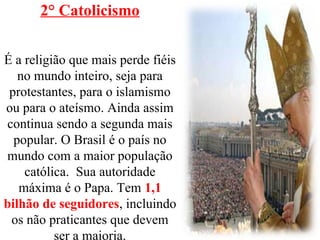 2° Catolicismo
É a religião que mais perde fiéis
no mundo inteiro, seja para
protestantes, para o islamismo
ou para o ateísmo. Ainda assim
continua sendo a segunda mais
popular. O Brasil é o país no
mundo com a maior população
católica. Sua autoridade
máxima é o Papa. Tem 1,1
bilhão de seguidores, incluindo
os não praticantes que devem
ser a maioria.
 