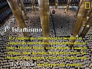 1° Islamismo1° Islamismo
É a religião que mais cresce no mundo emÉ a religião que mais cresce no mundo em
número de convertidos, sendo professada emnúmero de convertidos, sendo professada em
todo o Oriente Médio, norte africano e sudestetodo o Oriente Médio, norte africano e sudeste
asiático, além da Índia. Seu profeta maior foiasiático, além da Índia. Seu profeta maior foi
Maomé e eles seguem o Alcorão. Contam comMaomé e eles seguem o Alcorão. Contam com
1,3 bilhão1,3 bilhão de fiéis em todo o mundo.de fiéis em todo o mundo.
 