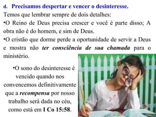 d. Precisamos despertar e vencer o desinteresse.
Temos que lembrar sempre de dois detalhes:
•O Reino de Deus precisa crescer e você é parte disso; A
obra não é do homem, e sim de Deus.
•O cristão que dorme perde a oportunidade de servir a Deus
e mostra não ter consciência de sua chamada para o
ministério.
•O sono do desinteresse é
vencido quando nos
convencemos definitivamente
que a recompensa por nosso
trabalho será dada no céu,
como está em I Co 15:58.
 