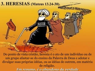 3. HERESIAS (Mateus 13.24-30).
Do ponto de vista cristão, heresia é o ato de um indivíduo ou de
um grupo afastar-se do ensino da Palavra de Deus e adotar e
divulgar suas próprias idéias, ou as idéias de outrem, em matéria
de religião.
Em resumo, é o abandono da verdadeEm resumo, é o abandono da verdade
 