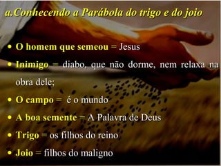 • O homem que semeouO homem que semeou == JesusJesus
• InimigoInimigo == diabo, que não dorme, nem relaxa nadiabo, que não dorme, nem relaxa na
obra dele;obra dele;
• O campoO campo == é o mundoé o mundo
• A boa sementeA boa semente == A Palavra de DeusA Palavra de Deus
• TrigoTrigo == os filhos do reinoos filhos do reino
• JoioJoio == filhos do malignofilhos do maligno
a.a.Conhecendo a Parábola do trigo e do joioConhecendo a Parábola do trigo e do joio
 