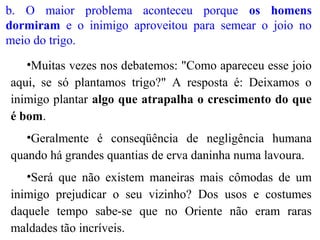 b. O maior problema aconteceu porque os homens
dormiram e o inimigo aproveitou para semear o joio no
meio do trigo.
•Muitas vezes nos debatemos: "Como apareceu esse joio
aqui, se só plantamos trigo?" A resposta é: Deixamos o
inimigo plantar algo que atrapalha o crescimento do que
é bom.
•Geralmente é conseqüência de negligência humana
quando há grandes quantias de erva daninha numa lavoura.
•Será que não existem maneiras mais cômodas de um
inimigo prejudicar o seu vizinho? Dos usos e costumes
daquele tempo sabe-se que no Oriente não eram raras
maldades tão incríveis.
 