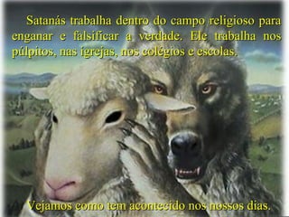 Satanás trabalha dentro do campo religioso paraSatanás trabalha dentro do campo religioso para
enganar e falsificar a verdade. Ele trabalha nosenganar e falsificar a verdade. Ele trabalha nos
púlpitos, nas igrejas, nos colégios e escolas.púlpitos, nas igrejas, nos colégios e escolas.
Vejamos como tem acontecido nos nossos dias.Vejamos como tem acontecido nos nossos dias.
 