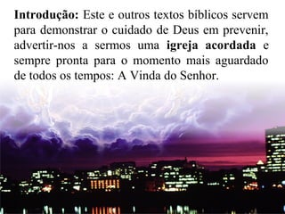 Introdução: Este e outros textos bíblicos servem
para demonstrar o cuidado de Deus em prevenir,
advertir-nos a sermos uma igreja acordada e
sempre pronta para o momento mais aguardado
de todos os tempos: A Vinda do Senhor.
 
