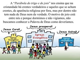 A “Parábola do trigo e do joio” nos ensina que na
cristandade há crentes verdadeiros e aqueles que se acham
crentes, de aparência religiosa por fora, mas por dentro não
tem nada de Deus nem da verdade. O motivo do joio está
entre nós e porque dormimos e não vigiamos, não
buscamos conhecer a Palavra de Deus como deveríamos.
 