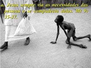 a. Jesus sempre via as necessidades dasa. Jesus sempre via as necessidades das
pessoas e se compadecia delas. Mt 9:pessoas e se compadecia delas. Mt 9:
35-37.35-37.
 