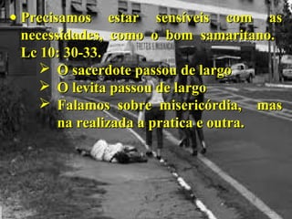 • Precisamos estar sensíveis com asPrecisamos estar sensíveis com as
necessidades, como o bom samaritano.necessidades, como o bom samaritano.
Lc 10: 30-33.Lc 10: 30-33.
 O sacerdote passou de largoO sacerdote passou de largo
 O levita passou de largoO levita passou de largo
 Falamos sobre misericórdia, masFalamos sobre misericórdia, mas
na realizada a pratica e outra.na realizada a pratica e outra.
 