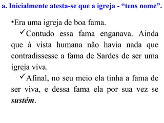 •Era uma igreja de boa fama.
Contudo essa fama enganava. Ainda
que à vista humana não havia nada que
contradissesse a fama de Sardes de ser uma
igreja viva.
Afinal, no seu meio ela tinha a fama de
ser viva, e dessa fama ela por sua vez se
sustém.
a. Inicialmente atesta-se que a igreja - “tens nome”.
 