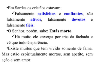 •Em Sardes os cristãos estavam:
Falsamente satisfeitos e confiantes, são
falsamente ativos, falsamente devotos e
falsamente fiéis.
•O Senhor, porém, sabe: Estás morto.
Há muito ele enxerga por trás da fachada e
vê que tudo é aparência.
•Existe muitos que tem vivido somente de fama.
Mas estão espiritualmente mortos, sem apetite, sem
ação e sem amor.
 