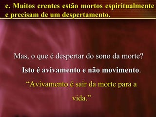 c. Muitos crentes estão mortos espiritualmentec. Muitos crentes estão mortos espiritualmente
e precisam de um despertamento.e precisam de um despertamento.
Mas, o que é despertar do sono da morte?Mas, o que é despertar do sono da morte?
Isto é avivamento e não movimentoIsto é avivamento e não movimento..
“Avivamento é sair da morte para a“Avivamento é sair da morte para a
vida.”vida.”
 