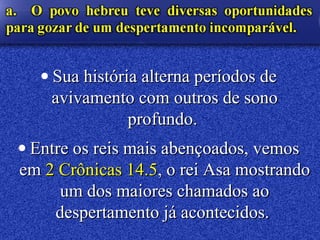 • Sua história alterna períodos deSua história alterna períodos de
avivamento com outros de sonoavivamento com outros de sono
profundo.profundo.
• Entre os reis mais abençoados, vemosEntre os reis mais abençoados, vemos
emem 2 Crônicas 14.52 Crônicas 14.5, o rei Asa mostrando, o rei Asa mostrando
um dos maiores chamados aoum dos maiores chamados ao
despertamento já acontecidos.despertamento já acontecidos.
 
