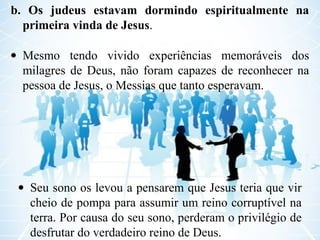b. Os judeus estavam dormindo espiritualmente na
primeira vinda de Jesus.
• Mesmo tendo vivido experiências memoráveis dos
milagres de Deus, não foram capazes de reconhecer na
pessoa de Jesus, o Messias que tanto esperavam.
• Seu sono os levou a pensarem que Jesus teria que vir
cheio de pompa para assumir um reino corruptível na
terra. Por causa do seu sono, perderam o privilégio de
desfrutar do verdadeiro reino de Deus.
 