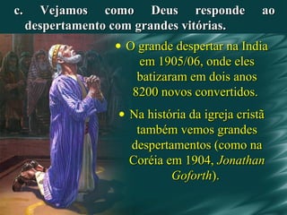 c. Vejamos como Deus responde aoc. Vejamos como Deus responde ao
despertamento com grandes vitórias.despertamento com grandes vitórias.
• O grande despertar na IndiaO grande despertar na India
em 1905/06, onde elesem 1905/06, onde eles
batizaram em dois anosbatizaram em dois anos
8200 novos convertidos.8200 novos convertidos.
• Na história da igreja cristãNa história da igreja cristã
também vemos grandestambém vemos grandes
despertamentos (como nadespertamentos (como na
Coréia em 1904,Coréia em 1904, JonathanJonathan
GoforthGoforth).).
 
