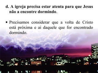 d. A igreja precisa estar atenta para que Jesus
não a encontre dormindo.
• Precisamos considerar que a volta de Cristo
está próxima e ai daquele que for encontrado
dormindo.
 